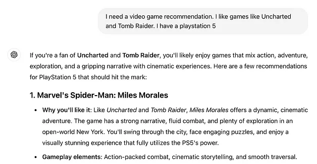 Image showing Chat GPT response. Content reads: If you’re a fan of Uncharted and Tomb Raider, you’ll likely enjoy games that mix action, adventure, exploration, and a gripping narrative with cinematic experiences. Here are a few recommendations for PlayStation 5 that should hit the mark: 1. Marvel’s Spider-Man: Miles Morales Why you’ll like it: Like Uncharted and Tomb Raider, Miles Morales offers a dynamic, cinematic adventure. The game has a strong narrative, fluid combat, and plenty of explor